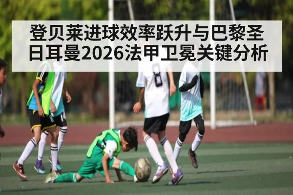登贝莱进球效率跃升与巴黎圣日耳曼2026法甲卫冕关键分析