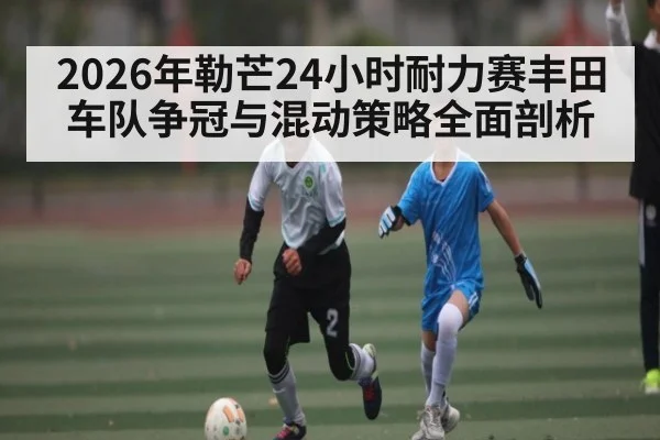 2026年勒芒24小时耐力赛丰田车队争冠与混动策略全面剖析