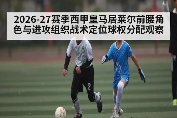 2026-27赛季西甲皇马居莱尔前腰角色与进攻组织战术定位球权分配观察